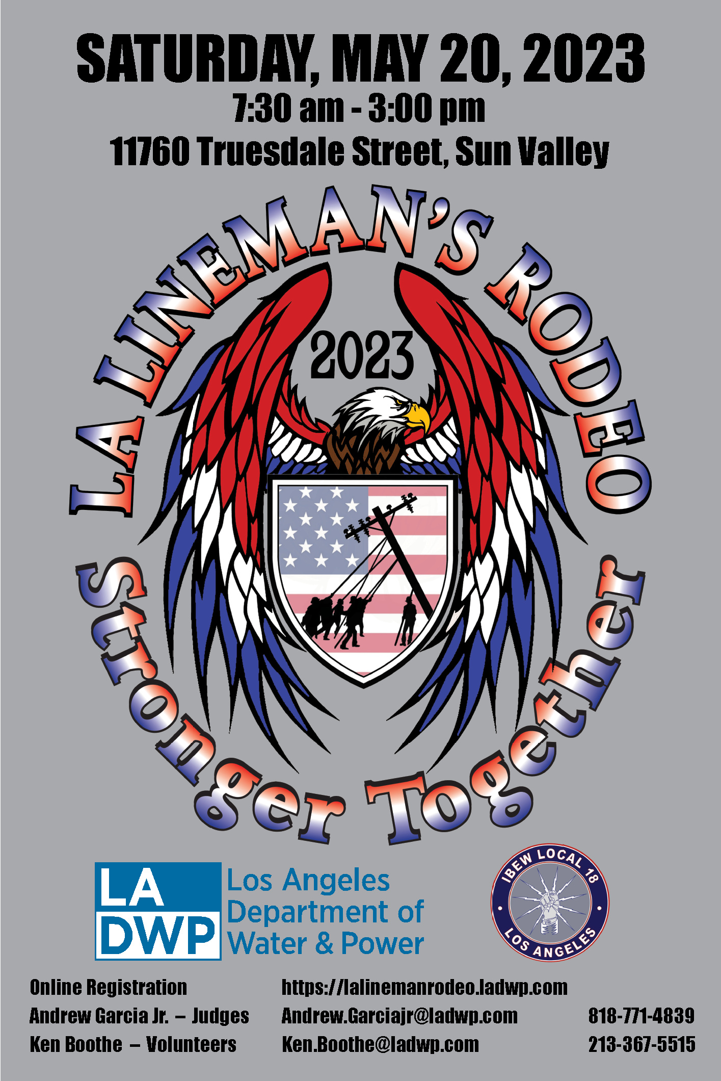Saturday, May 20, 2023 7:30 am - 3:00 pm 11760 Truesdale Street, Sun Valley LA Lineman's Rodeo 2023 Stronger Together Los Angeles Department of Water and Power IBEW Local 18 Los Angeles Online Registration https://lalinemanrodeo.ladwp.com Andrew Garcia, Jr. Judges AndrewGarciajr@ladwp.com 818-771-4839 Ken Boothe Volunteers Ken.Boothe@ladwp.com 213-367-5515